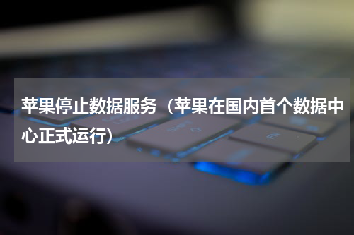 苹果停止数据服务（苹果在国内首个数据中心正式运行）