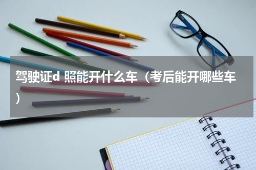 驾驶证d 照能开什么车（考后能开哪些车）