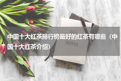中国十大红茶排行榜最好的红茶有哪些（中国十大红茶介绍）