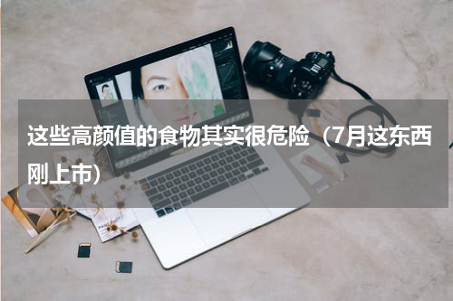 这些高颜值的食物其实很危险（7月这东西刚上市）