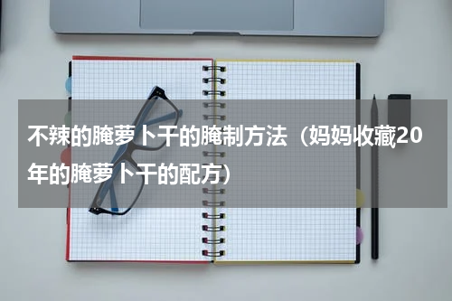 不辣的腌萝卜干的腌制方法（妈妈收藏20年的腌萝卜干的配方）