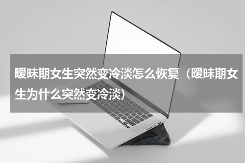 暧昧期女生突然变冷淡怎么恢复（暧昧期女生为什么突然变冷淡）