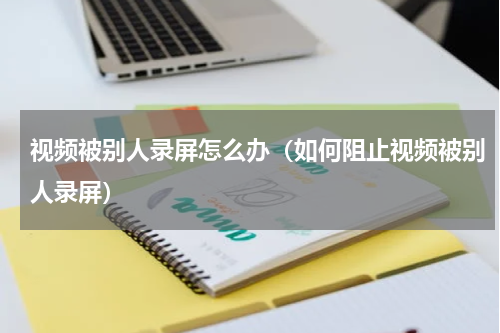 视频被别人录屏怎么办（如何阻止视频被别人录屏）