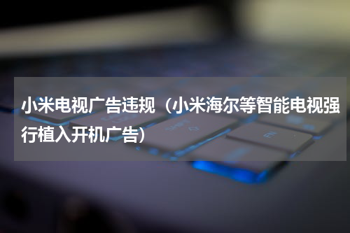 小米电视广告违规（小米海尔等智能电视强行植入开机广告）
