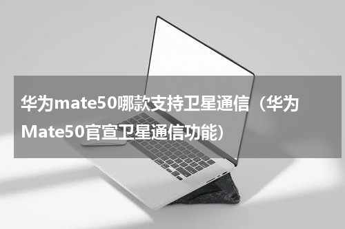 华为mate50哪款支持卫星通信（华为Mate50官宣卫星通信功能）