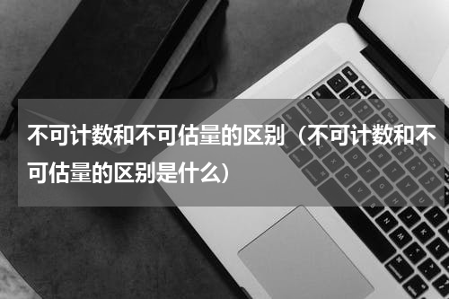 不可计数和不可估量的区别（不可计数和不可估量的区别是什么）