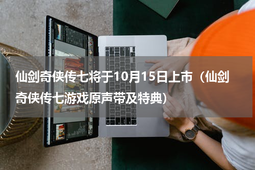 仙剑奇侠传七将于10月15日上市（仙剑奇侠传七游戏原声带及特典）