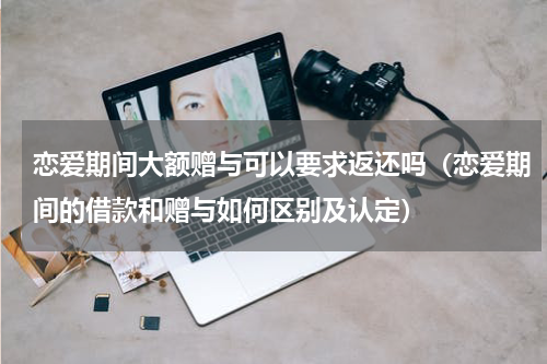 恋爱期间大额赠与可以要求返还吗（恋爱期间的借款和赠与如何区别及认定）