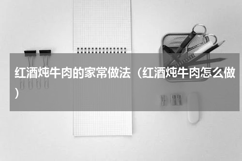 红酒炖牛肉的家常做法（红酒炖牛肉怎么做）
