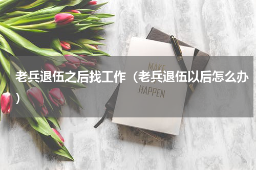 老兵退伍之后找工作（老兵退伍以后怎么办）