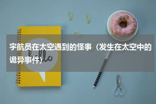 宇航员在太空遇到的怪事（发生在太空中的诡异事件）