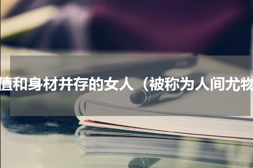 颜值和身材并存的女人（被称为人间尤物）