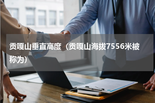 贡嘎山垂直高度（贡嘎山海拔7556米被称为）