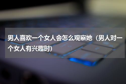 男人喜欢一个女人会怎么观察她（男人对一个女人有兴趣时）