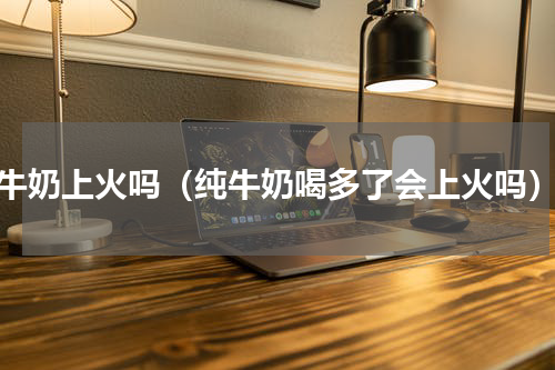 牛奶上火吗（纯牛奶喝多了会上火吗）