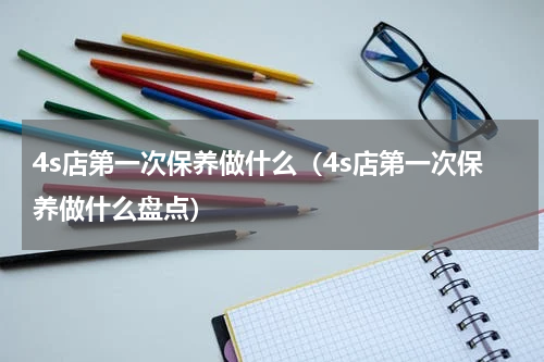 4s店第一次保养做什么（4s店第一次保养做什么盘点）