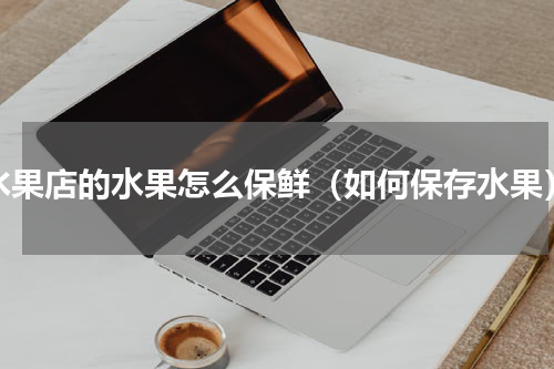 水果店的水果怎么保鲜（如何保存水果）