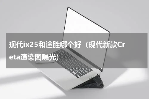 现代ix25和途胜哪个好（现代新款Creta渲染图曝光）