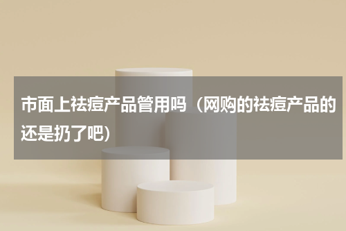 市面上祛痘产品管用吗（网购的祛痘产品的还是扔了吧）