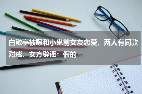 白敬亭被曝和小鬼前女友恋爱，两人有同款对戒，女方辟谣：假的