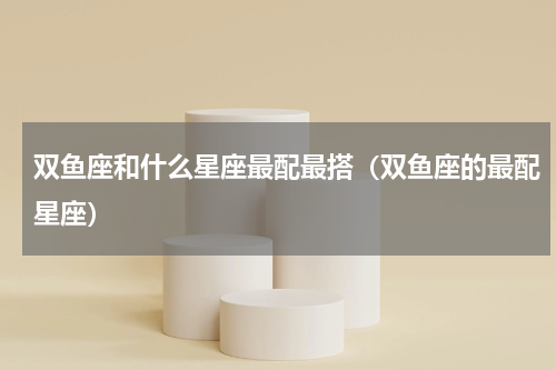 双鱼座和什么星座最配最搭（双鱼座的最配星座）