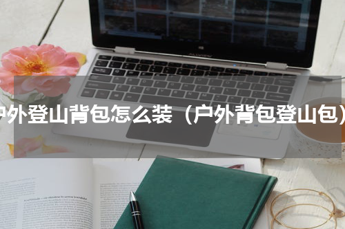 户外登山背包怎么装（户外背包登山包）