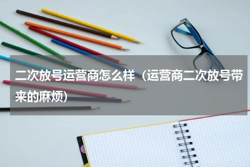 二次放号运营商怎么样（运营商二次放号带来的麻烦）