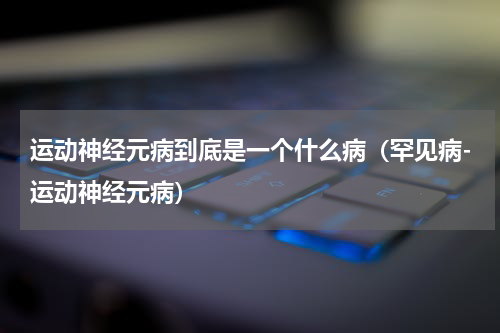 运动神经元病到底是一个什么病（罕见病-运动神经元病）