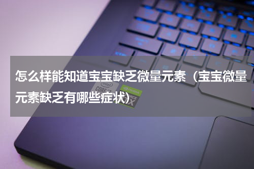 怎么样能知道宝宝缺乏微量元素（宝宝微量元素缺乏有哪些症状）