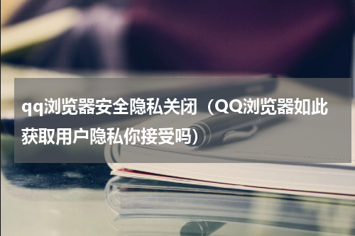 qq浏览器安全隐私关闭（QQ浏览器如此获取用户隐私你接受吗）