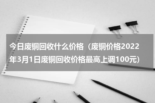 今日废铜回收什么价格（废铜价格2022年3月1日废铜回收价格最高上调100元）