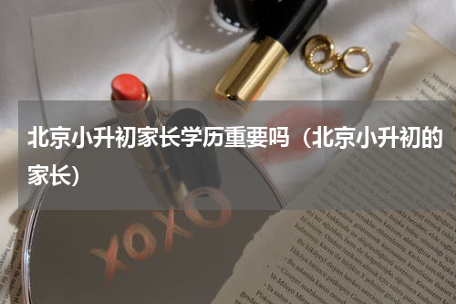 北京小升初家长学历重要吗（北京小升初的家长）