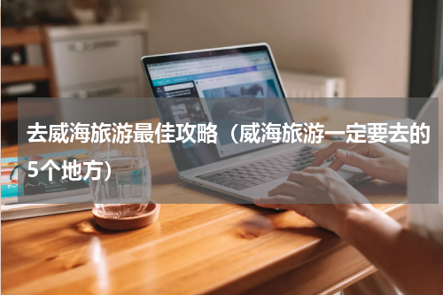 去威海旅游最佳攻略（威海旅游一定要去的5个地方）