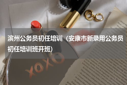 滨州公务员初任培训（安康市新录用公务员初任培训班开班）