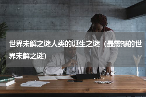 世界未解之谜人类的诞生之谜（最震撼的世界未解之谜）