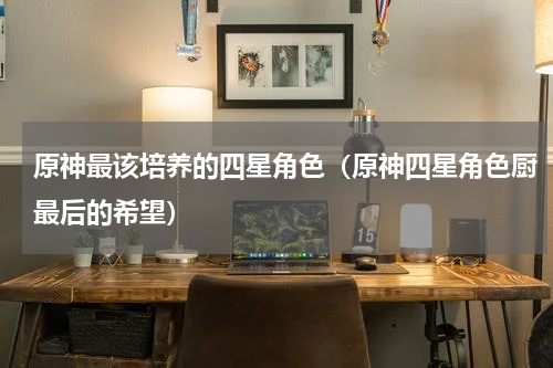 原神最该培养的四星角色（原神四星角色厨最后的希望）