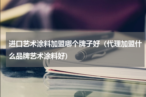 进口艺术涂料加盟哪个牌子好（代理加盟什么品牌艺术涂料好）