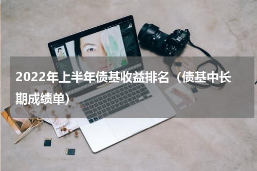 2022年上半年债基收益排名（债基中长期成绩单）