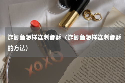 炸鲫鱼怎样连刺都酥（炸鲫鱼怎样连刺都酥的方法）