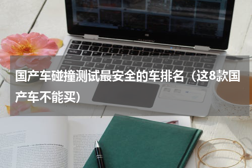 国产车碰撞测试最安全的车排名（这8款国产车不能买）