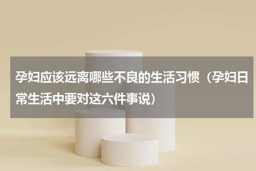 孕妇应该远离哪些不良的生活习惯（孕妇日常生活中要对这六件事说）