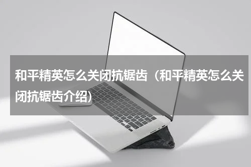 和平精英怎么关闭抗锯齿（和平精英怎么关闭抗锯齿介绍）
