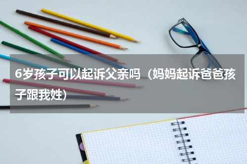 6岁孩子可以起诉父亲吗（妈妈起诉爸爸孩子跟我姓）