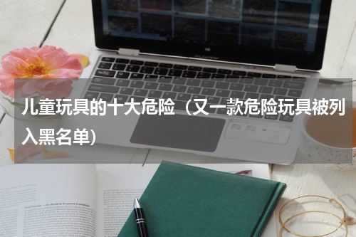 儿童玩具的十大危险（又一款危险玩具被列入黑名单）
