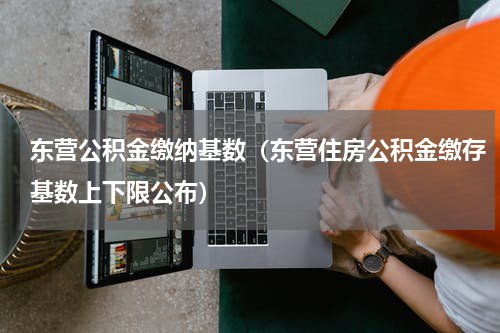 东营公积金缴纳基数（东营住房公积金缴存基数上下限公布）