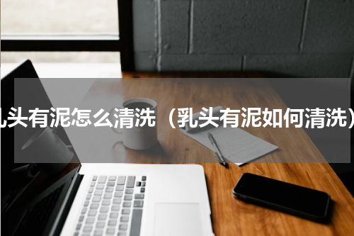 乳头有泥怎么清洗（乳头有泥如何清洗）