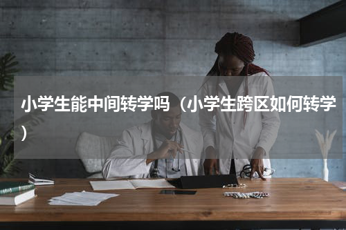 小学生能中间转学吗（小学生跨区如何转学）