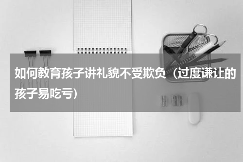 如何教育孩子讲礼貌不受欺负（过度谦让的孩子易吃亏）