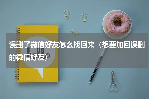 误删了微信好友怎么找回来（想要加回误删的微信好友）