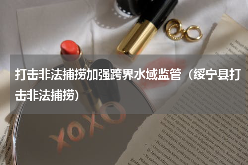 打击非法捕捞加强跨界水域监管（绥宁县打击非法捕捞）